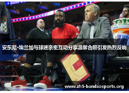 安东尼·埃兰加与球迷亲密互动分享温馨合照引发热烈反响 安东尼·埃兰加与球迷亲密互动分享温馨合照引发热烈反响