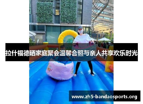 拉什福德晒家庭聚会温馨合照与亲人共享欢乐时光 拉什福德晒家庭聚会温馨合照与亲人共享欢乐时光