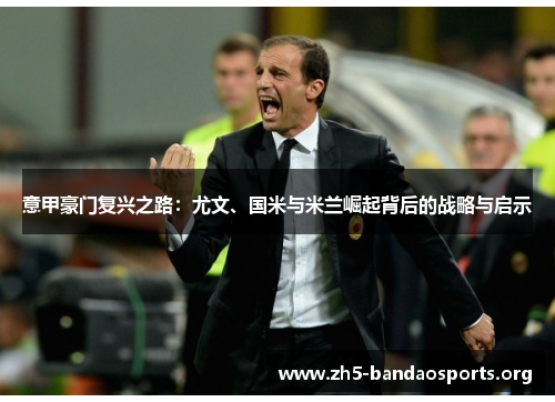 意甲豪门复兴之路:尤文、国米与米兰崛起背后的战略与启示 意甲豪门复兴之路:尤文、国米与米兰崛起背后的战略与启示
