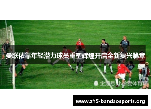曼联依靠年轻潜力球员重塑辉煌开启全新复兴篇章 曼联依靠年轻潜力球员重塑辉煌开启全新复兴篇章