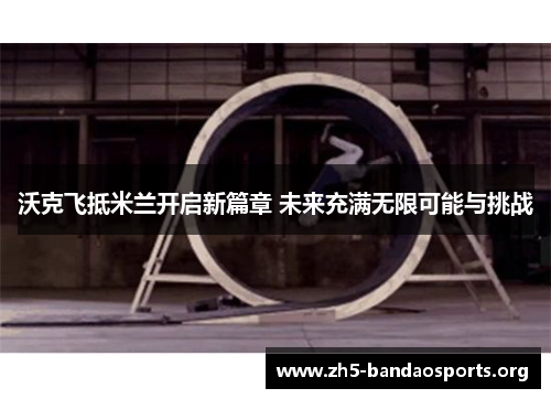 沃克飞抵米兰开启新篇章 未来充满无限可能与挑战