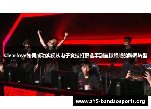 Clearlove如何成功实现从电子竞技打野选手到篮球领域的跨界转型 Clearlove如何成功实现从电子竞技打野选手到篮球领域的跨界转型