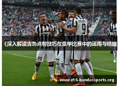 《深入解读吉鲁点射技巧在意甲比赛中的运用与精髓》 《深入解读吉鲁点射技巧在意甲比赛中的运用与精髓》