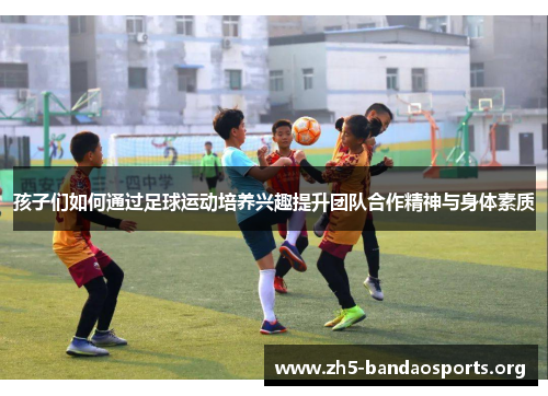 孩子们如何通过足球运动培养兴趣提升团队合作精神与身体素质 孩子们如何通过足球运动培养兴趣提升团队合作精神与身体素质