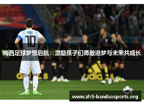 梅西足球梦想启航:激励孩子们勇敢追梦与未来共成长 梅西足球梦想启航:激励孩子们勇敢追梦与未来共成长