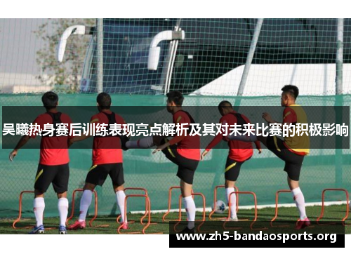 吴曦热身赛后训练表现亮点解析及其对未来比赛的积极影响 吴曦热身赛后训练表现亮点解析及其对未来比赛的积极影响