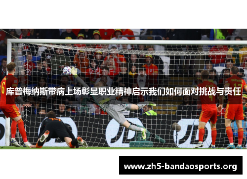 库普梅纳斯带病上场彰显职业精神启示我们如何面对挑战与责任 库普梅纳斯带病上场彰显职业精神启示我们如何面对挑战与责任