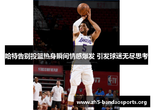 哈特告别投篮热身瞬间情感爆发 引发球迷无尽思考 哈特告别投篮热身瞬间情感爆发 引发球迷无尽思考