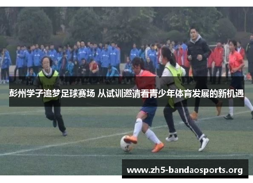 彭州学子追梦足球赛场 从试训邀请看青少年体育发展的新机遇 彭州学子追梦足球赛场 从试训邀请看青少年体育发展的新机遇
