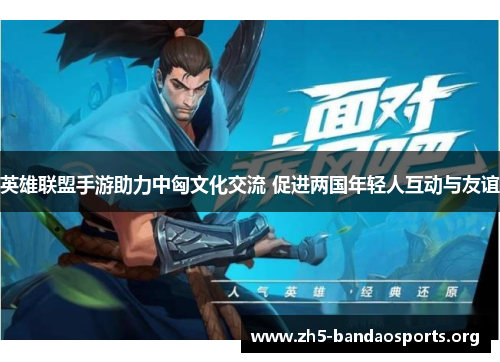 英雄联盟手游助力中匈文化交流 促进两国年轻人互动与友谊 英雄联盟手游助力中匈文化交流 促进两国年轻人互动与友谊