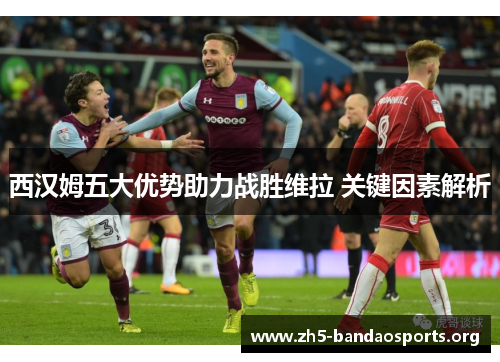 西汉姆五大优势助力战胜维拉 关键因素解析 西汉姆五大优势助力战胜维拉 关键因素解析