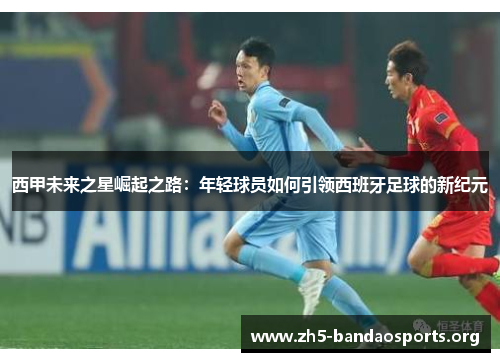 西甲未来之星崛起之路:年轻球员如何引领西班牙足球的新纪元 西甲未来之星崛起之路:年轻球员如何引领西班牙足球的新纪元