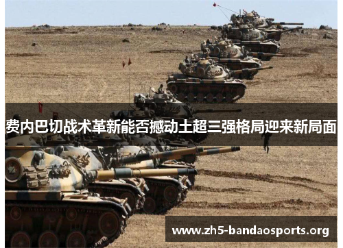 费内巴切战术革新能否撼动土超三强格局迎来新局面 费内巴切战术革新能否撼动土超三强格局迎来新局面