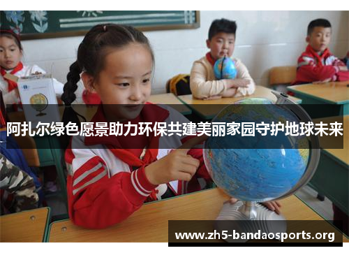 阿扎尔绿色愿景助力环保共建美丽家园守护地球未来 阿扎尔绿色愿景助力环保共建美丽家园守护地球未来