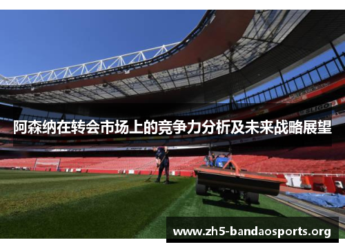阿森纳在转会市场上的竞争力分析及未来战略展望 阿森纳在转会市场上的竞争力分析及未来战略展望